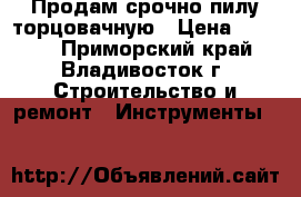 Продам срочно пилу торцовачную › Цена ­ 5 500 - Приморский край, Владивосток г. Строительство и ремонт » Инструменты   
